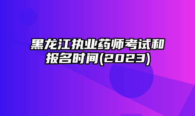 黑龙江执业药师考试和报名时间(2023)