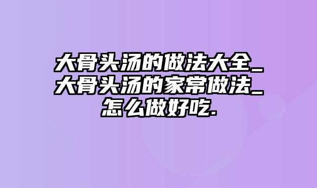 大骨头汤的做法大全_大骨头汤的家常做法_怎么做好吃.