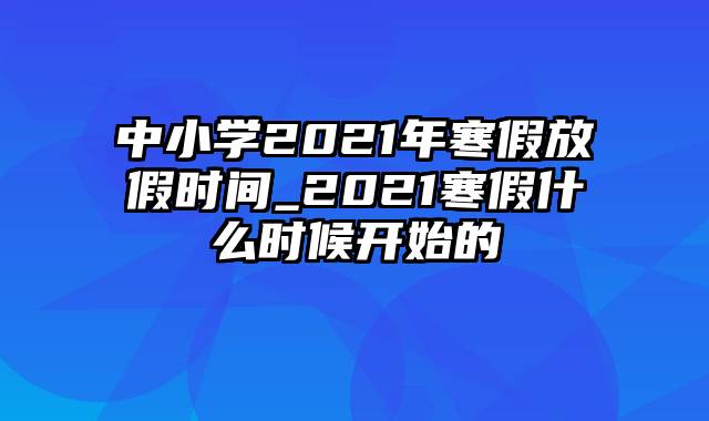 中小学2021年寒假放假时间_2021寒假什么时候开始的