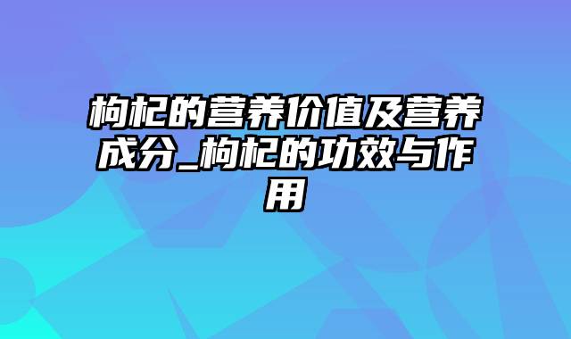 枸杞的营养价值及营养成分_枸杞的功效与作用