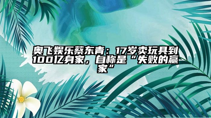 奥飞娱乐蔡东青：17岁卖玩具到100亿身家，自称是“失败的赢家”