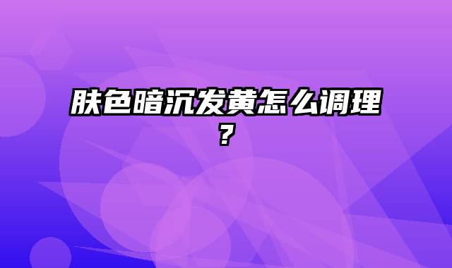 肤色暗沉发黄怎么调理?