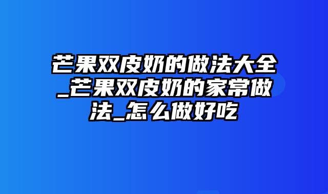 芒果双皮奶的做法大全_芒果双皮奶的家常做法_怎么做好吃