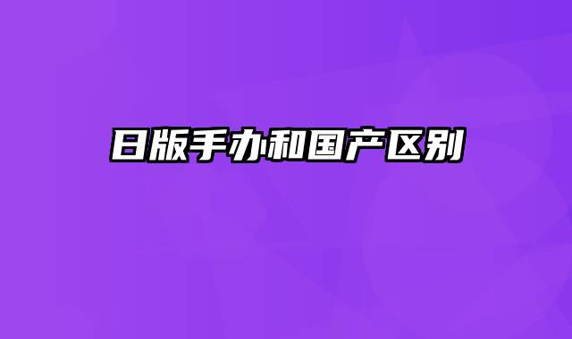 日版手办和国产区别