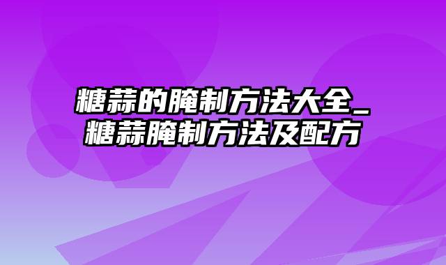 糖蒜的腌制方法大全_糖蒜腌制方法及配方