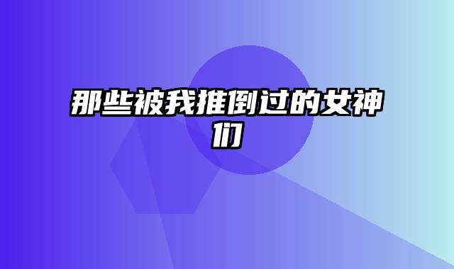 那些被我推倒过的女神们