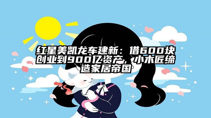 红星美凯龙车建新：借600块创业到900亿资产，小木匠缔造家居帝国