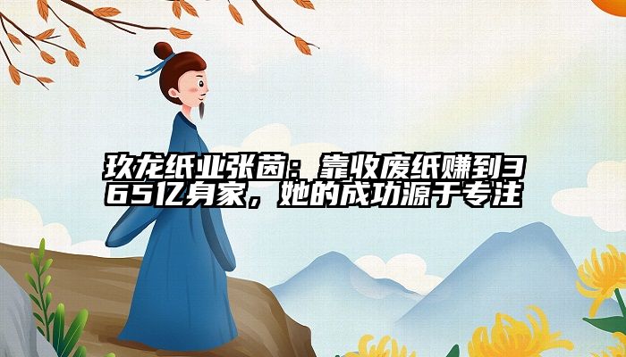 玖龙纸业张茵：靠收废纸赚到365亿身家，她的成功源于专注