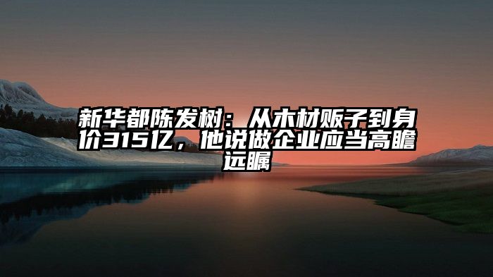 新华都陈发树：从木材贩子到身价315亿，他说做企业应当高瞻远瞩