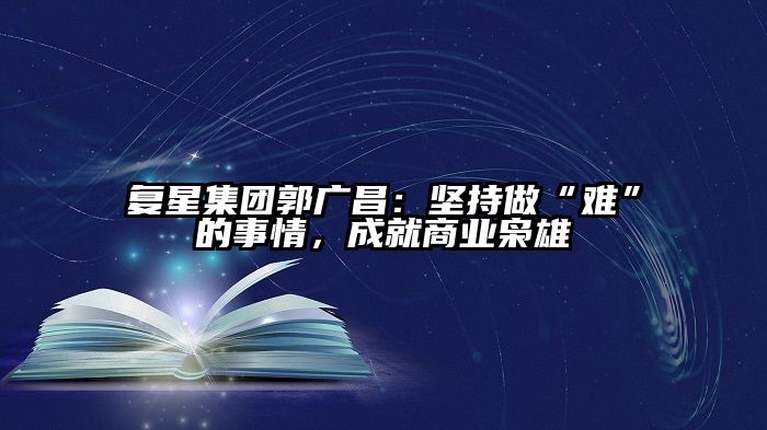 复星集团郭广昌：坚持做“难”的事情，成就商业枭雄