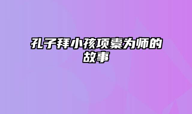 孔子拜小孩项橐为师的故事