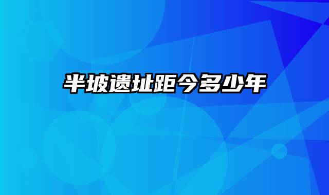 半坡遗址距今多少年