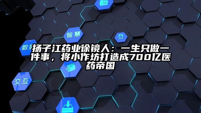 扬子江药业徐镜人：一生只做一件事，将小作坊打造成700亿医药帝国