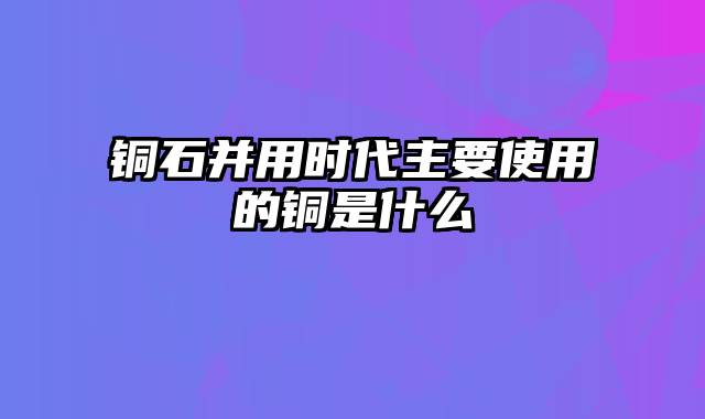 铜石并用时代主要使用的铜是什么