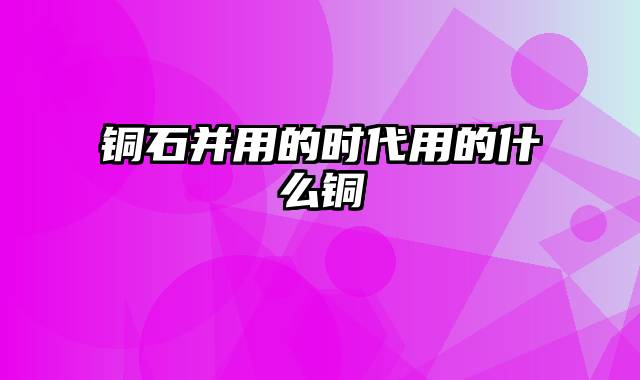 铜石并用的时代用的什么铜