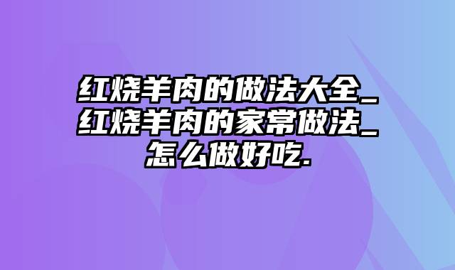 红烧羊肉的做法大全_红烧羊肉的家常做法_怎么做好吃.