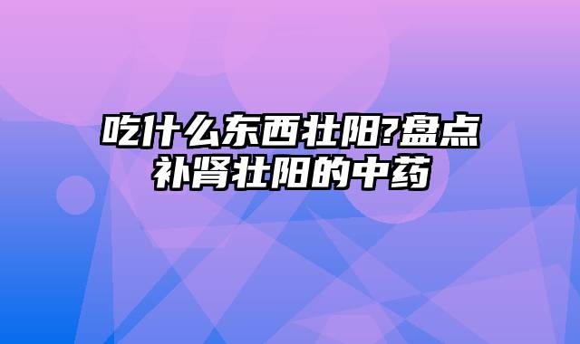 吃什么东西壮阳?盘点补肾壮阳的中药