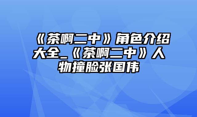 《茶啊二中》角色介绍大全_《茶啊二中》人物撞脸张国伟