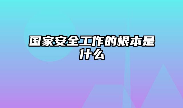 国家安全工作的根本是什么