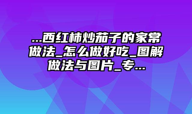 ...西红柿炒茄子的家常做法_怎么做好吃_图解做法与图片_专...