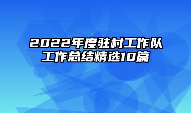 2022年度驻村工作队工作总结精选10篇