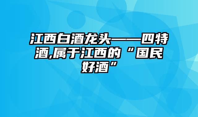 江西白酒龙头——四特酒,属于江西的“国民好酒”