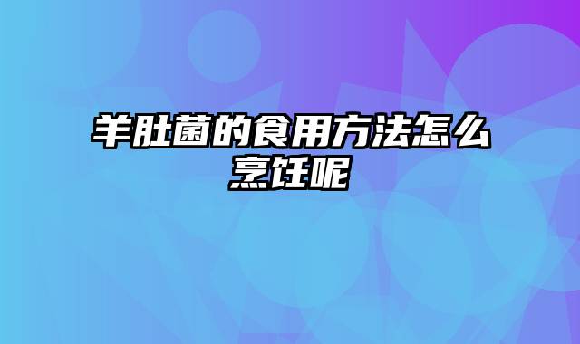 羊肚菌的食用方法怎么烹饪呢