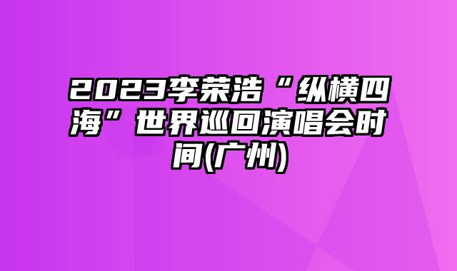 2023李荣浩“纵横四海”世界巡回演唱会时间(广州)