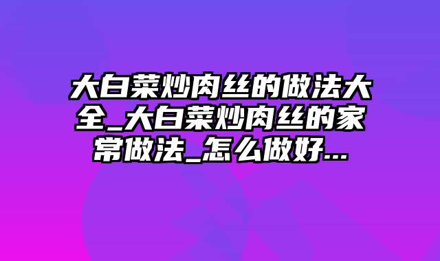 大白菜炒肉丝的做法大全_大白菜炒肉丝的家常做法_怎么做好...