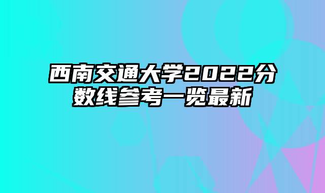 西南交通大学2022分数线参考一览最新