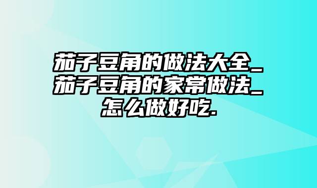 茄子豆角的做法大全_茄子豆角的家常做法_怎么做好吃.