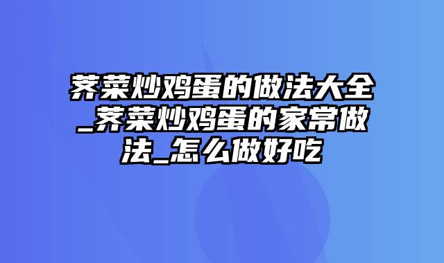 荠菜炒鸡蛋的做法大全_荠菜炒鸡蛋的家常做法_怎么做好吃