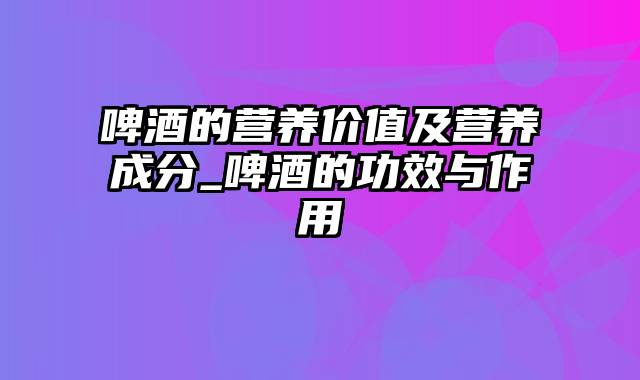 啤酒的营养价值及营养成分_啤酒的功效与作用