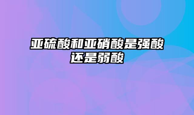 亚硫酸和亚硝酸是强酸还是弱酸