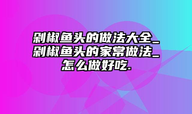 剁椒鱼头的做法大全_剁椒鱼头的家常做法_怎么做好吃.